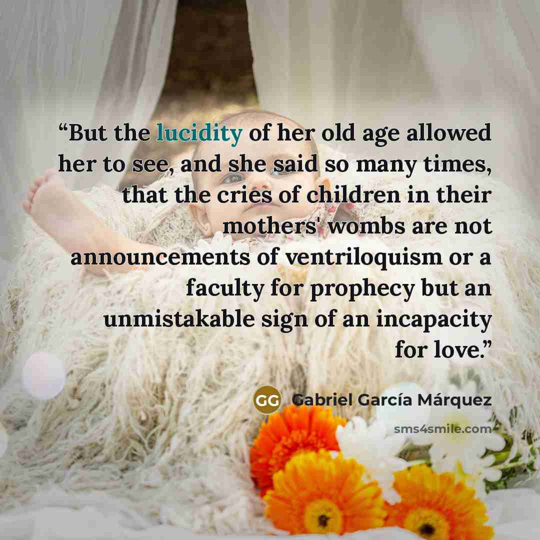 “But the lucidity of her old age allowed her to see, and she said so many times, that the cries of children in their mothers' wombs are not announcements of ventriloquism or a faculty for prophecy but an unmistakable sign of an incapacity for love.” quote by Gabriel García Márquez