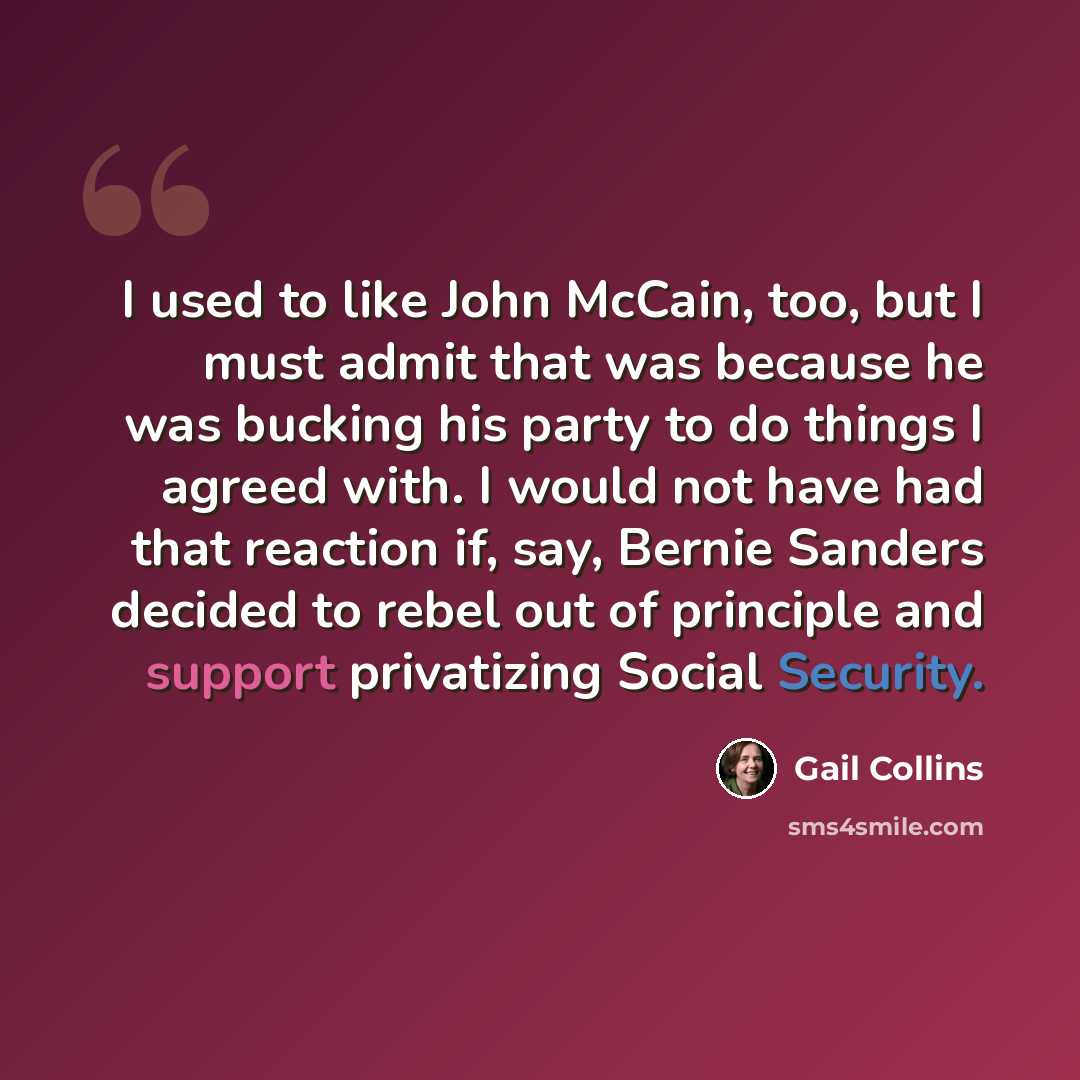 “I used to like John McCain, too, but I must admit that was because he was bucking his party to do things I agreed with. I would not have had that reaction if, say, Bernie Sanders decided to rebel out of principle and support privatizing Social Security.” quote by Gail Collins
