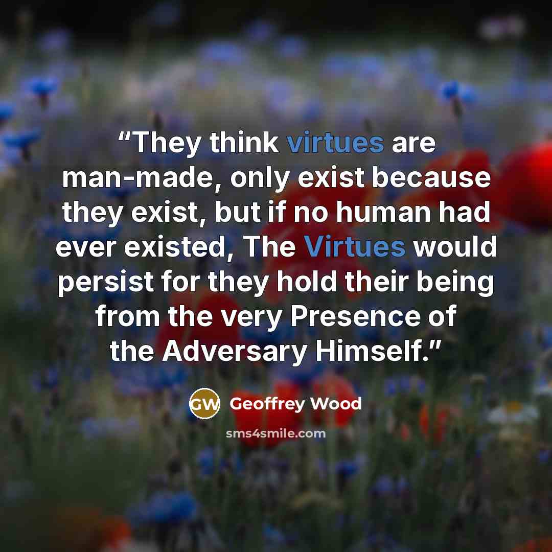 “They think virtues are man-made, only exist because they exist, but if no human had ever existed, The Virtues would persist for they hold their being from the very Presence of the Adversary Himself.” quote by Geoffrey Wood