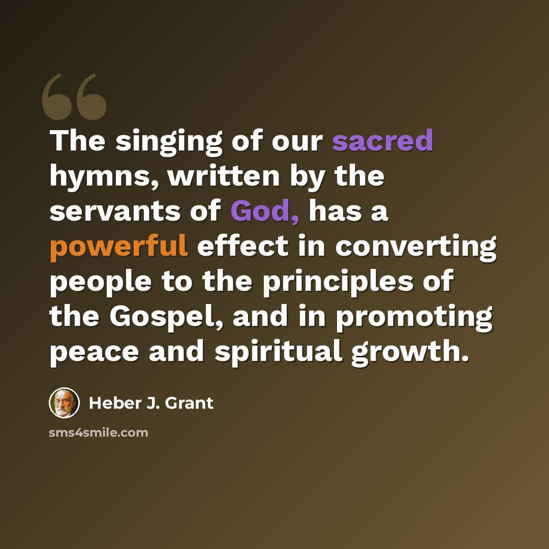 “The singing of our sacred hymns, written by the servants of God, has a powerful effect in converting people to the principles of the Gospel, and in promoting peace and spiritual growth.” quote by Heber J. Grant