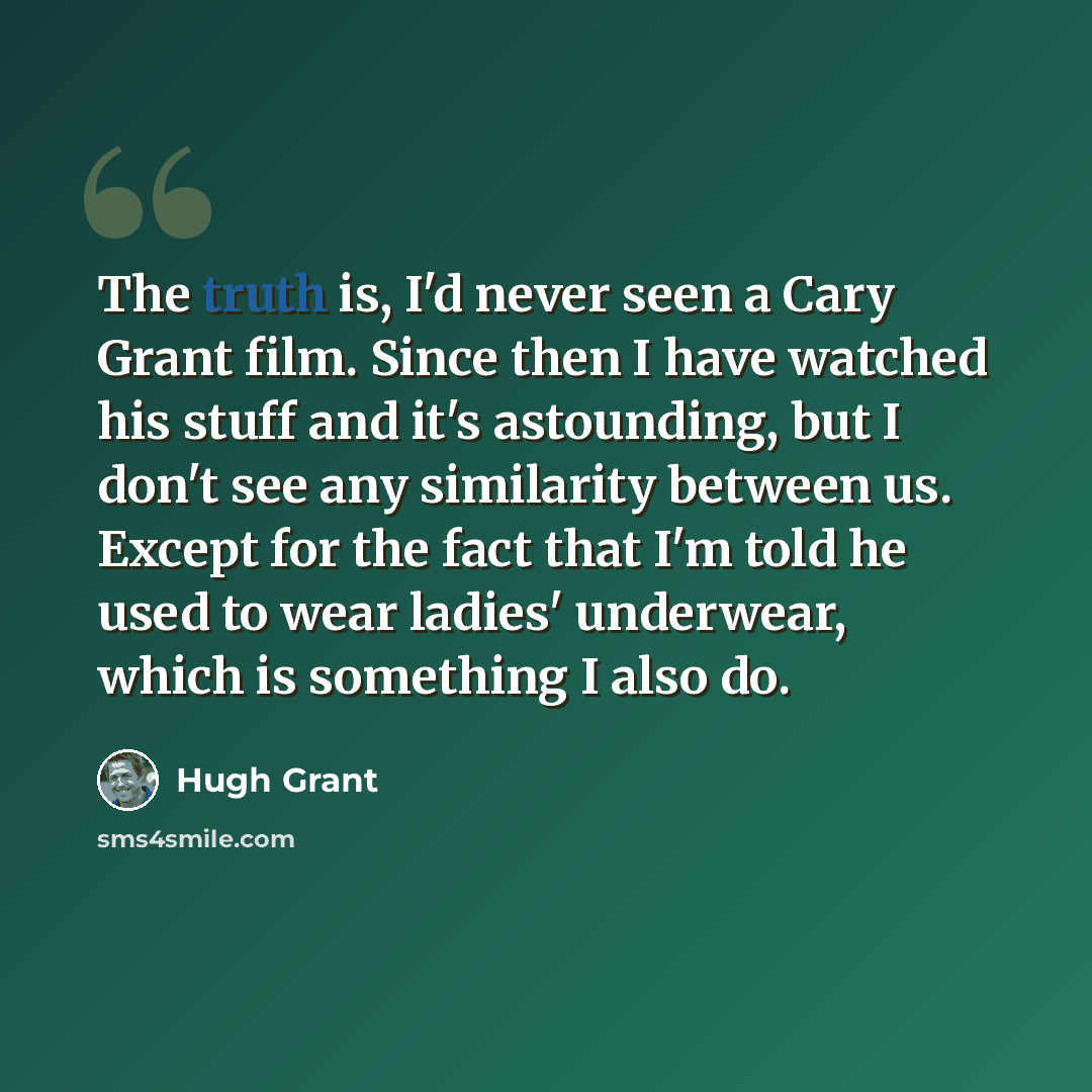 “The truth is, I'd never seen a Cary Grant film. Since then I have watched his stuff and it's astounding, but I don't see any similarity between us. Except for the fact that I'm told he used to wear ladies' underwear, which is something I also do.” quote by Hugh Grant