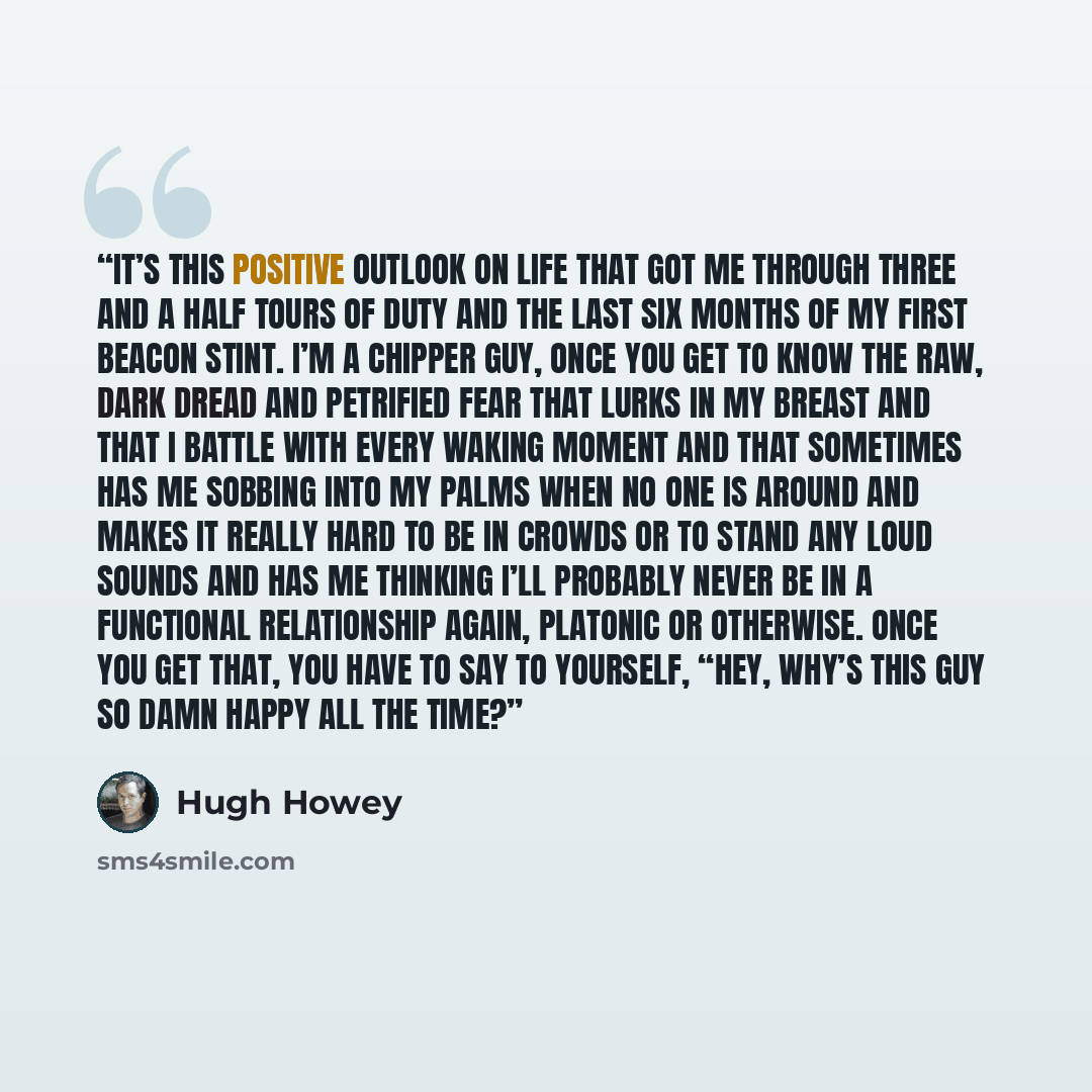 “It’s this positive outlook on life that got me through three and a half tours of duty and the last six months of my first beacon stint. I’m a chipper guy, once you get to know the raw, dark dread and petrified fear that lurks in my breast and that I battle with every waking moment and that…” quote by Hugh Howey