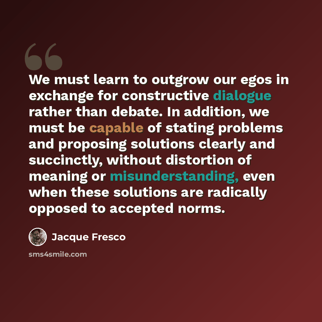 “We must learn to outgrow our egos in exchange for constructive dialogue rather than debate. In addition, we must be capable of stating problems and proposing solutions clearly and succinctly, without distortion of meaning or misunderstanding, even when these solutions are radically opposed to…” quote by Jacque Fresco
