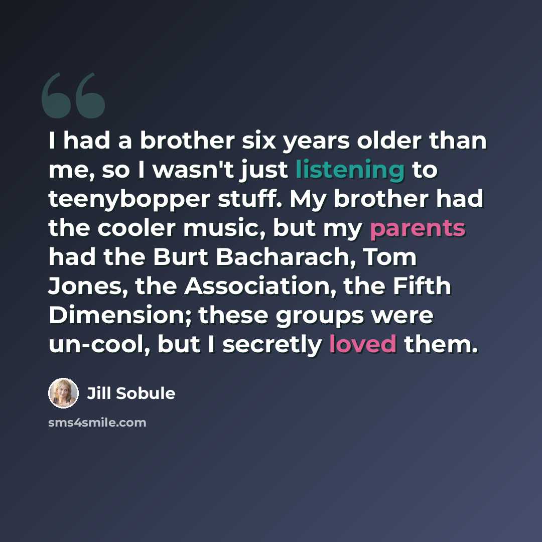 “I had a brother six years older than me, so I wasn't just listening to teenybopper stuff. My brother had the cooler music, but my parents had the Burt Bacharach, Tom Jones, the Association, the Fifth Dimension; these groups were un-cool, but I secretly loved them.” quote by Jill Sobule