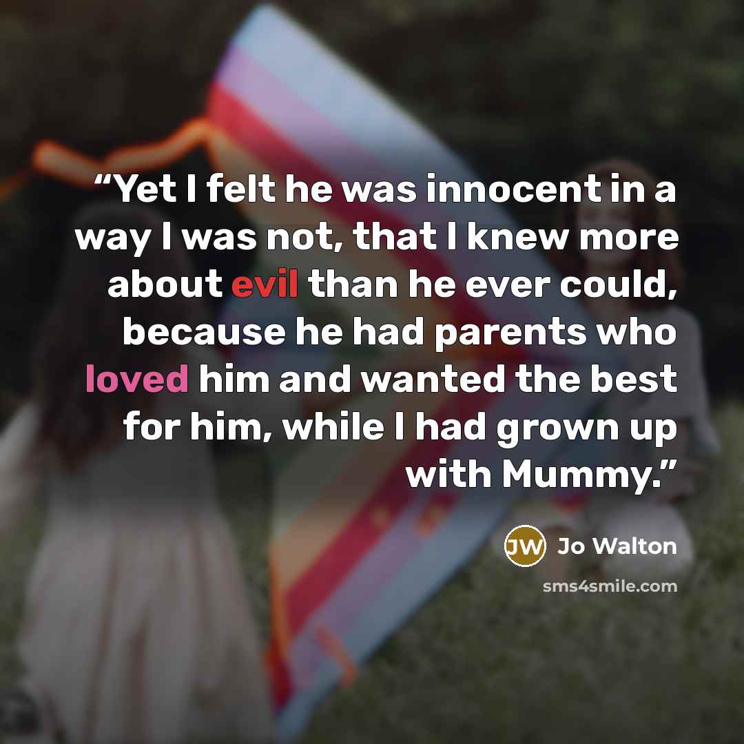 “Yet I felt he was innocent in a way I was not, that I knew more about evil than he ever could, because he had parents who loved him and wanted the best for him, while I had grown up with Mummy.” quote by Jo Walton