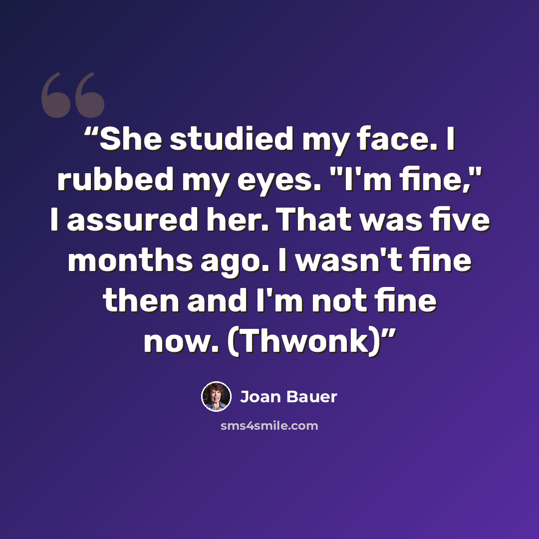 “She studied my face. I rubbed my eyes. "I'm fine," I assured her. That was five months ago. I wasn't fine then and I'm not fine now. (Thwonk)” quote by Joan Bauer