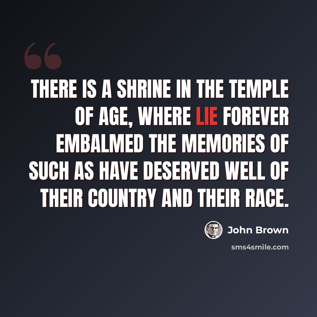 “There is a shrine in the temple of age, where lie forever embalmed the memories of such as have deserved well of their country and their race.” quote by John Brown
