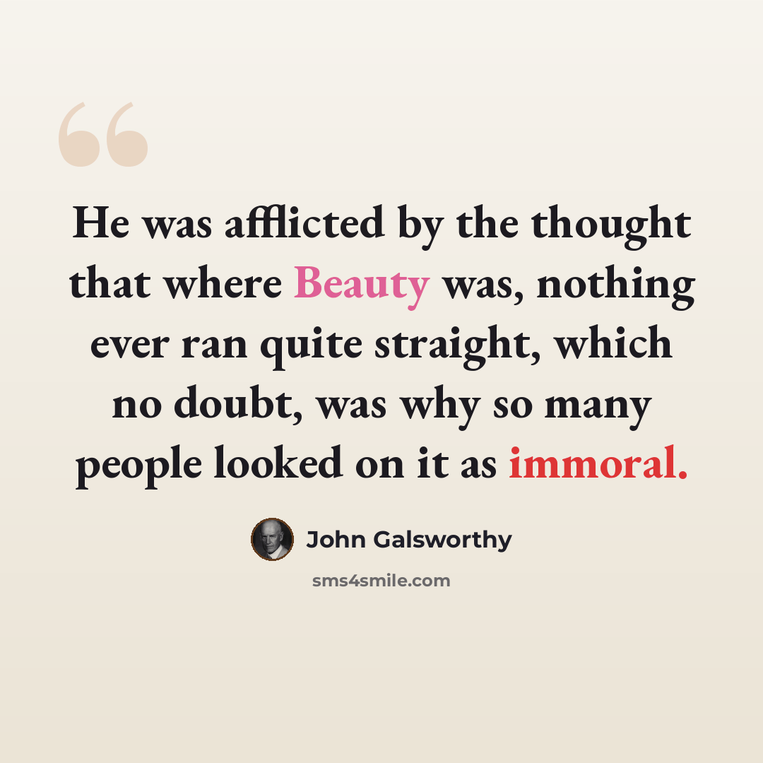 “He was afflicted by the thought that where Beauty was, nothing ever ran quite straight, which no doubt, was why so many people looked on it as immoral.” quote by John Galsworthy