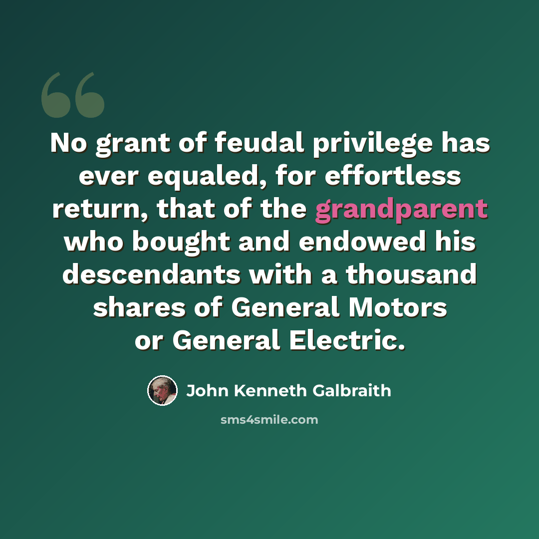 “No grant of feudal privilege has ever equaled, for effortless return, that of the grandparent who bought and endowed his descendants with a thousand shares of General Motors or General Electric.” quote by John Kenneth Galbraith