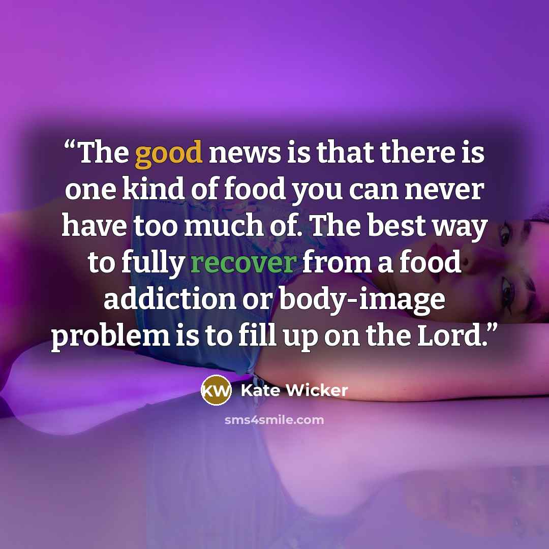 “The good news is that there is one kind of food you can never have too much of. The best way to fully recover from a food addiction or body-image problem is to fill up on the Lord.” quote by Kate Wicker