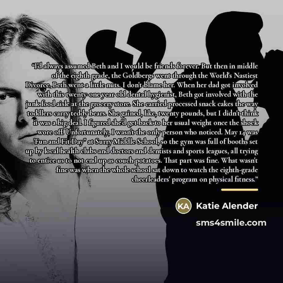 “I'd always assumed Beth and I would be friends forever. But then in middle of the eighth grade, the Goldbergs went through the World's Nastiest Divorce. Beth went a little nuts. I don't blame her. When her dad got involved with this twenty-one year old dental hygienist, Beth got involved with the…” quote by Katie Alender
