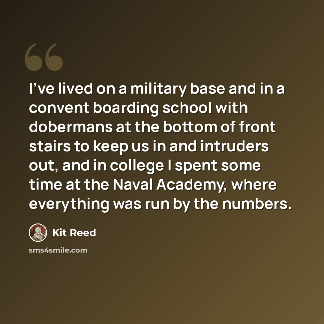“I've lived on a military base and in a convent boarding school with dobermans at the bottom of front stairs to keep us in and intruders out, and in college I spent some time at the Naval Academy, where everything was run by the numbers.” quote by Kit Reed