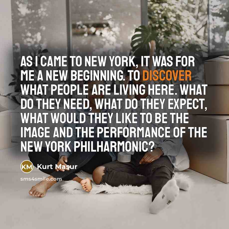 “As I came to New York, it was for me a new beginning. To discover what people are living here. What do they need, what do they expect, what would they like to be the image and the performance of the New York Philharmonic?” quote by Kurt Masur