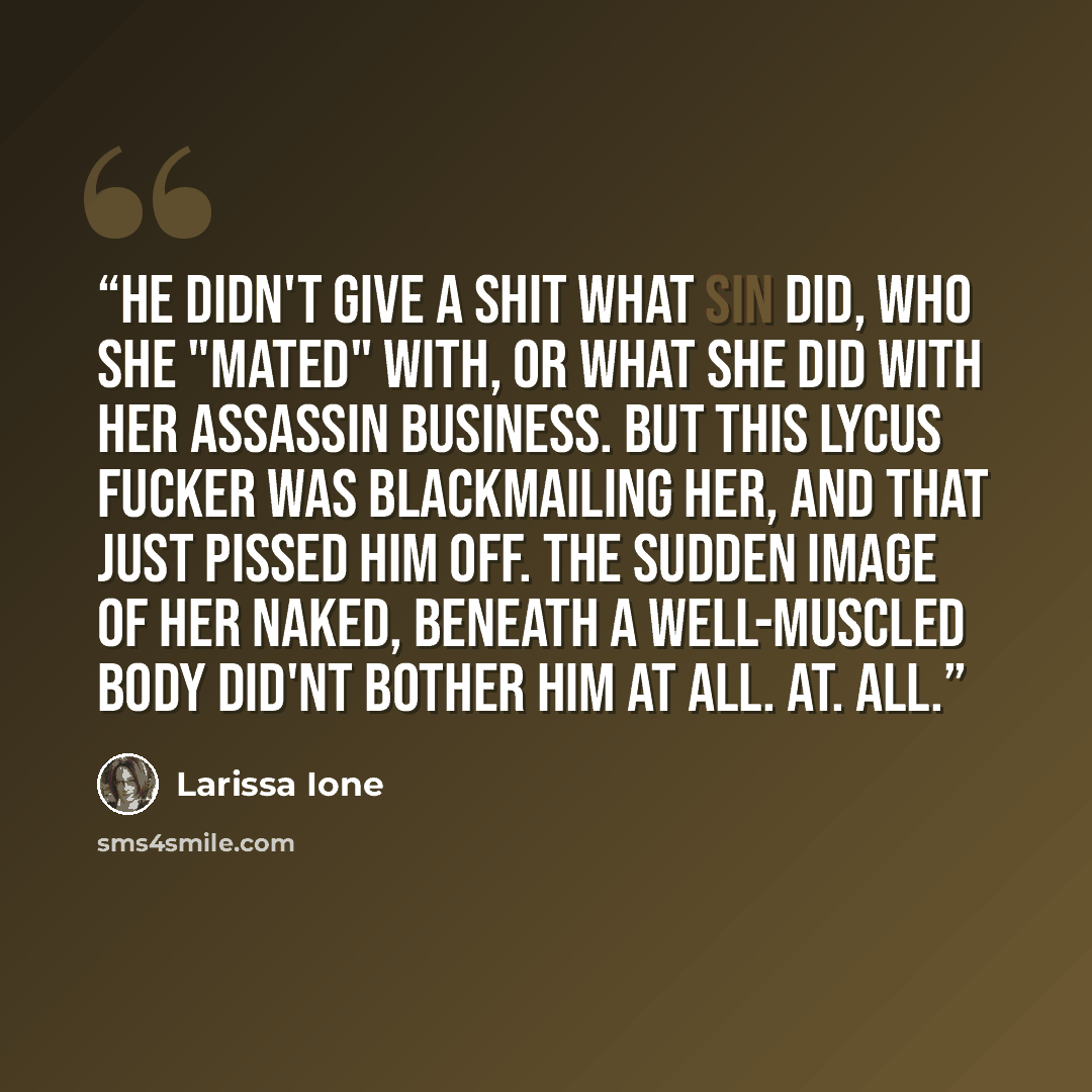 “He didn't give a shit what Sin did, who she "mated" with, or what she did with her assassin business. But this Lycus fucker was blackmailing her, and that just pissed him off. The sudden image of her naked, beneath a well-muscled body did'nt bother him at all. At. All.” quote by Larissa Ione