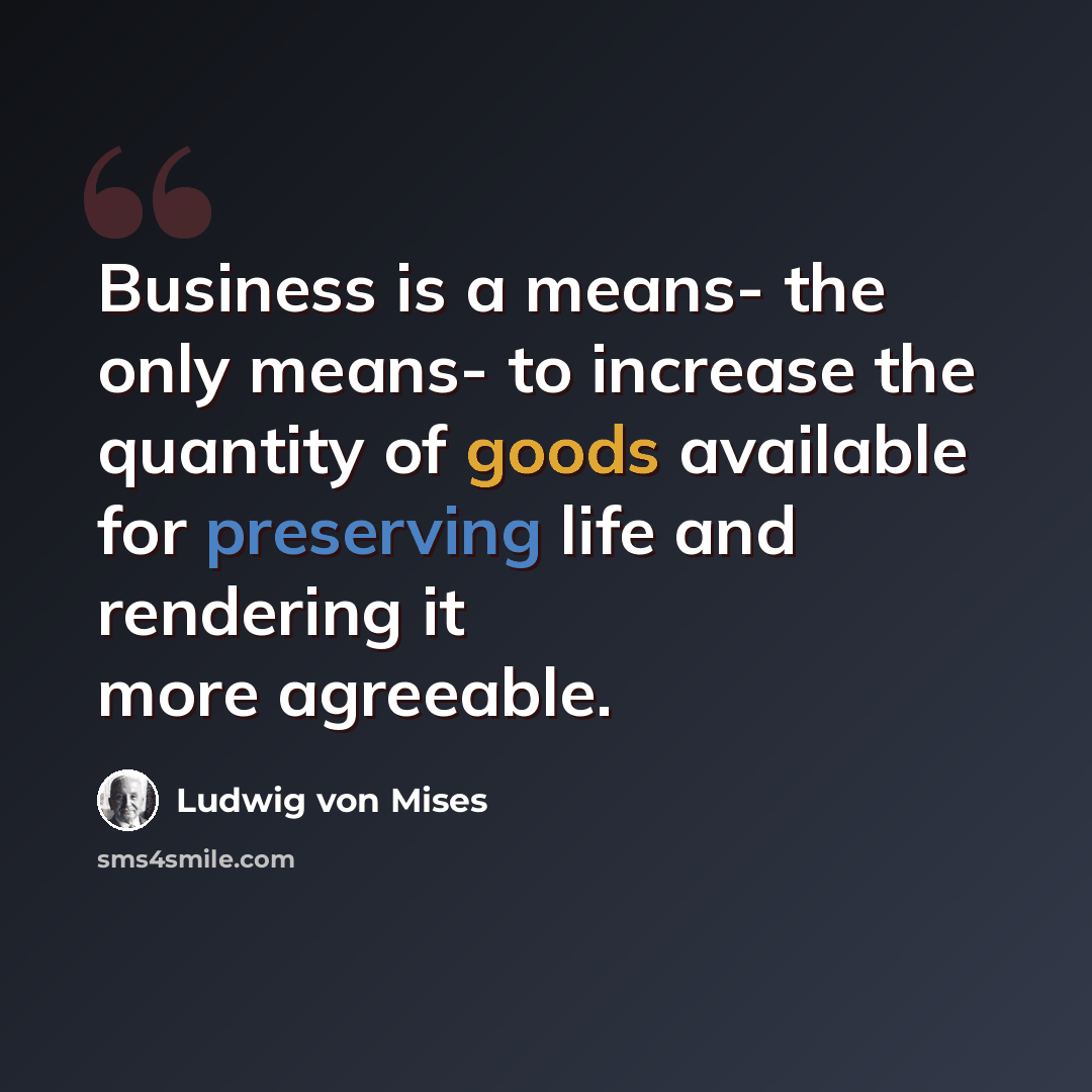 “Business is a means- the only means- to increase the quantity of goods available for preserving life and rendering it more agreeable.” quote by Ludwig von Mises