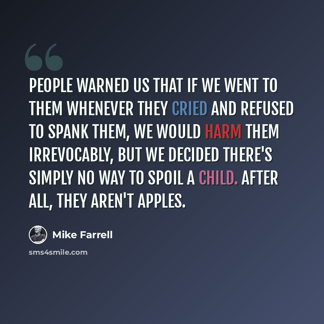 “People warned us that if we went to them whenever they cried and refused to spank them, we would harm them irrevocably, but we decided there's simply no way to spoil a child. After all, they aren't apples.” quote by Mike Farrell