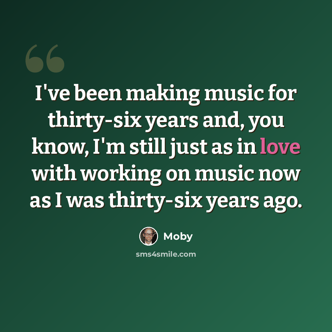 “I've been making music for thirty-six years and, you know, I'm still just as in love with working on music now as I was thirty-six years ago.” quote by Moby