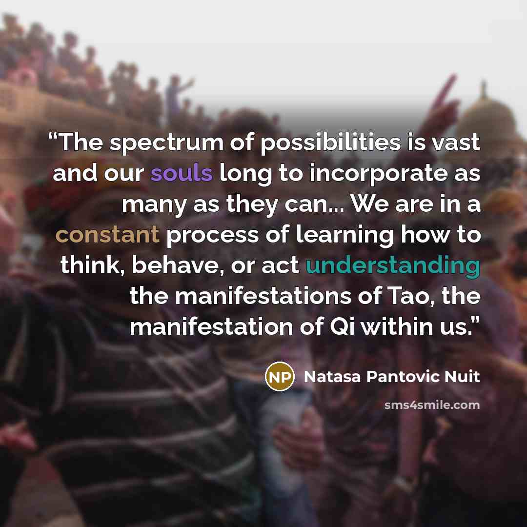 “The spectrum of possibilities is vast and our souls long to incorporate as many as they can... We are in a constant process of learning how to think, behave, or act understanding the manifestations of Tao, the manifestation of Qi within us.” quote by Natasa Pantovic Nuit