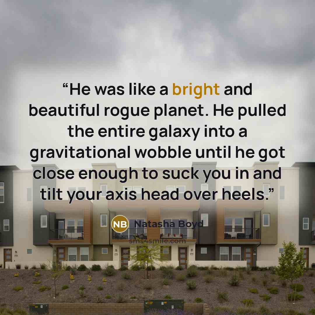 “He was like a bright and beautiful rogue planet. He pulled the entire galaxy into a gravitational wobble until he got close enough to suck you in and tilt your axis head over heels.” quote by Natasha Boyd