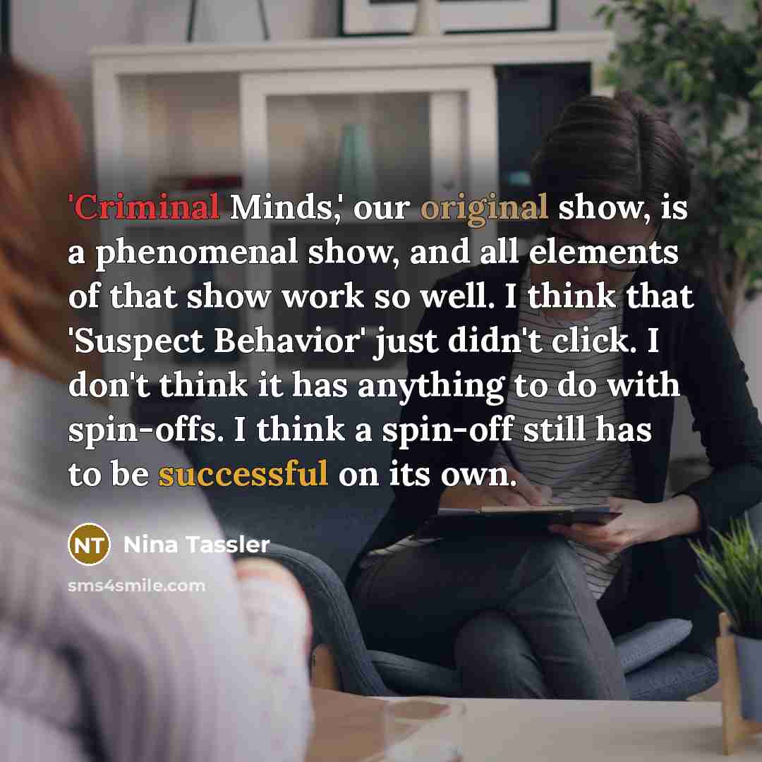 “'Criminal Minds,' our original show, is a phenomenal show, and all elements of that show work so well. I think that 'Suspect Behavior' just didn't click. I don't think it has anything to do with spin-offs. I think a spin-off still has to be successful on its own.” quote by Nina Tassler