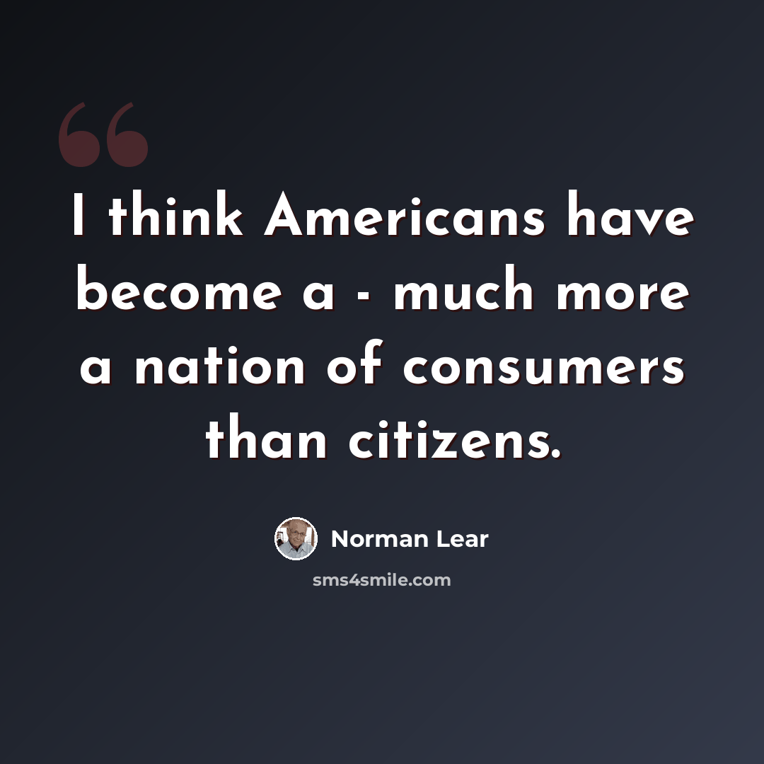 “I think Americans have become a - much more a nation of consumers than citizens.” quote by Norman Lear