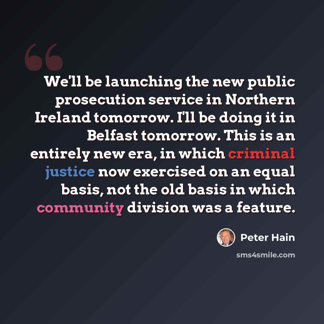 “We'll be launching the new public prosecution service in Northern Ireland tomorrow. I'll be doing it in Belfast tomorrow. This is an entirely new era, in which criminal justice now exercised on an equal basis, not the old basis in which community division was a feature.” quote by Peter Hain