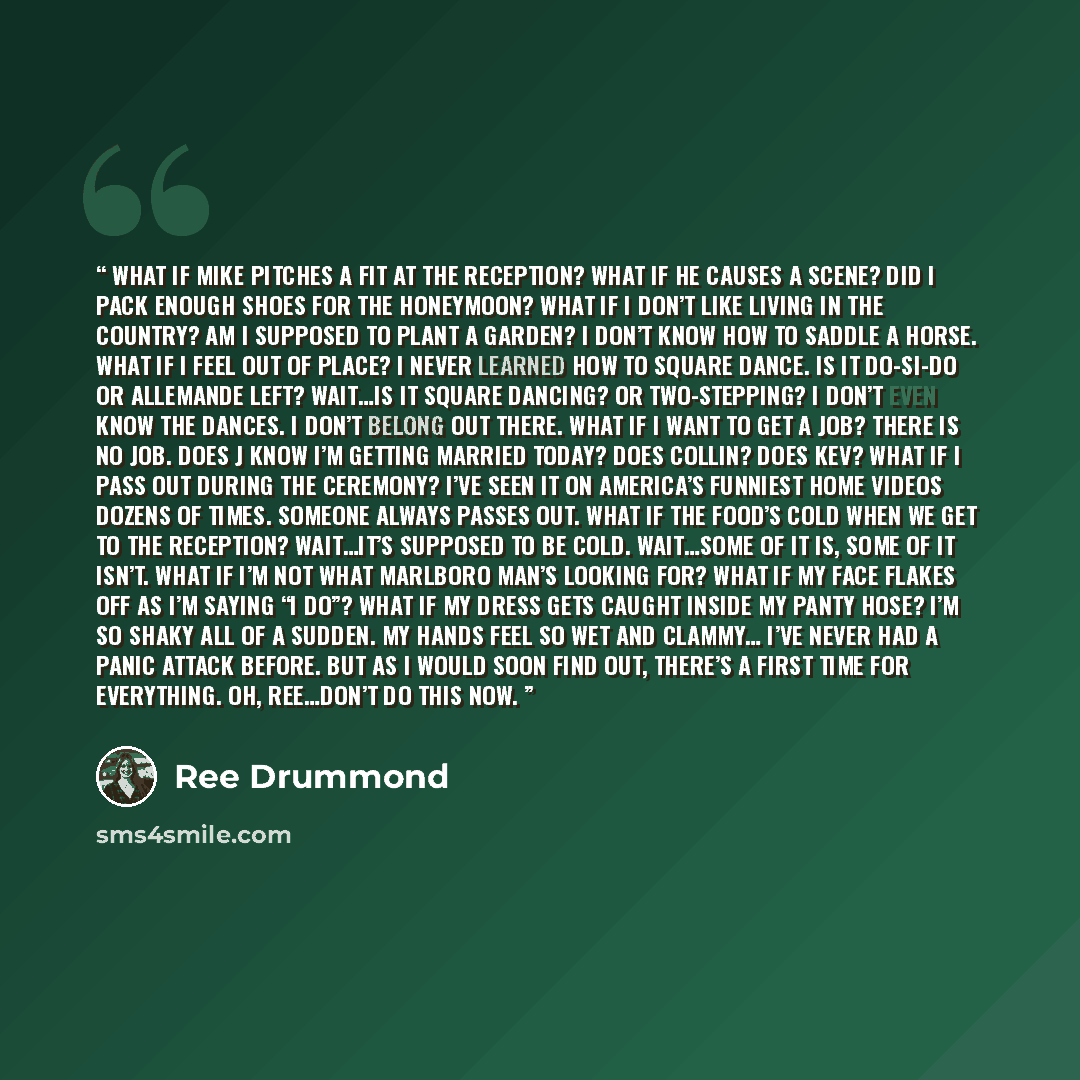 “What if Mike pitches a fit at the reception? What if he causes a scene? Did I pack enough shoes for the honeymoon? What if I don’t like living in the country? Am I supposed to plant a garden? I don’t know how to saddle a horse. What if I feel out of place? I never learned how to square dance. Is…” quote by Ree Drummond