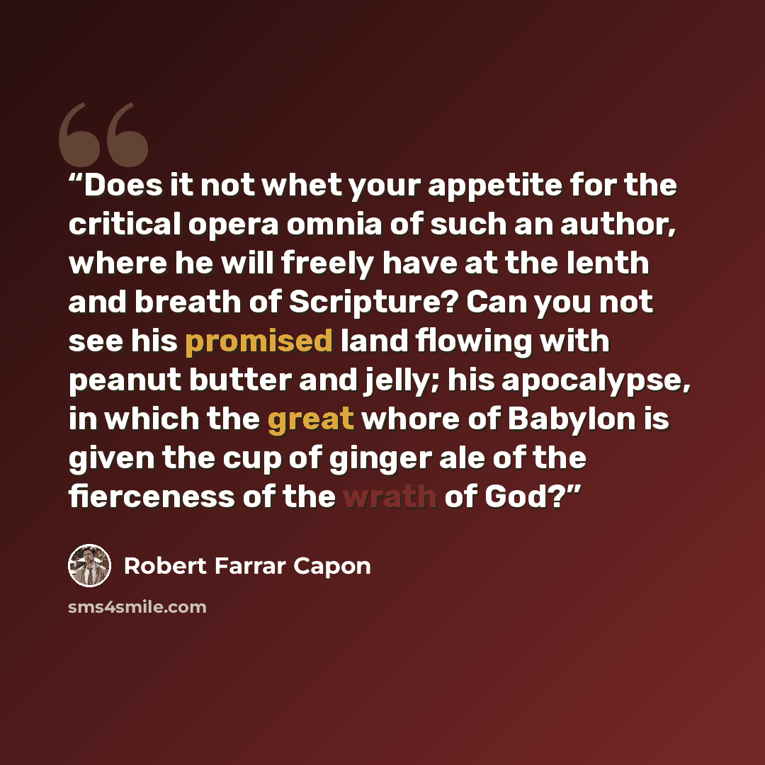 “Does it not whet your appetite for the critical opera omnia of such an author, where he will freely have at the lenth and breath of Scripture? Can you not see his promised land flowing with peanut butter and jelly; his apocalypse, in which the great whore of Babylon is given the cup of ginger ale…” quote by Robert Farrar Capon