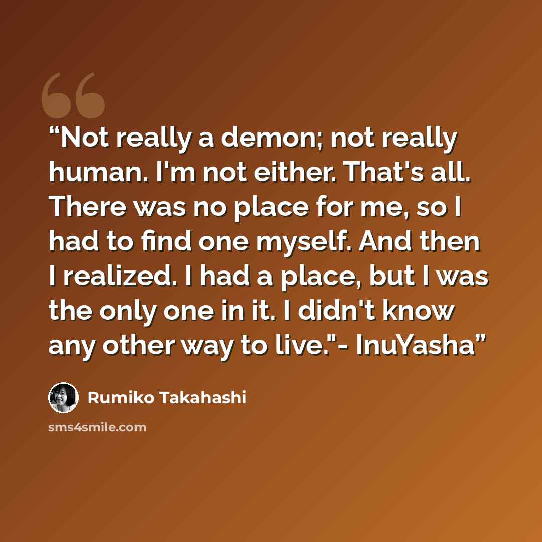 “Not really a demon; not really human. I'm not either. That's all. There was no place for me, so I had to find one myself. And then I realized. I had a place, but I was the only one in it. I didn't know any other way to live."- InuYasha” quote by Rumiko Takahashi