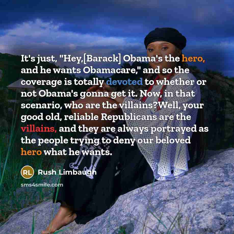 “It's just, "Hey,[Barack] Obama's the hero, and he wants Obamacare," and so the coverage is totally devoted to whether or not Obama's gonna get it. Now, in that scenario, who are the villains?Well, your good old, reliable Republicans are the villains, and they are always portrayed as the people…” quote by Rush Limbaugh