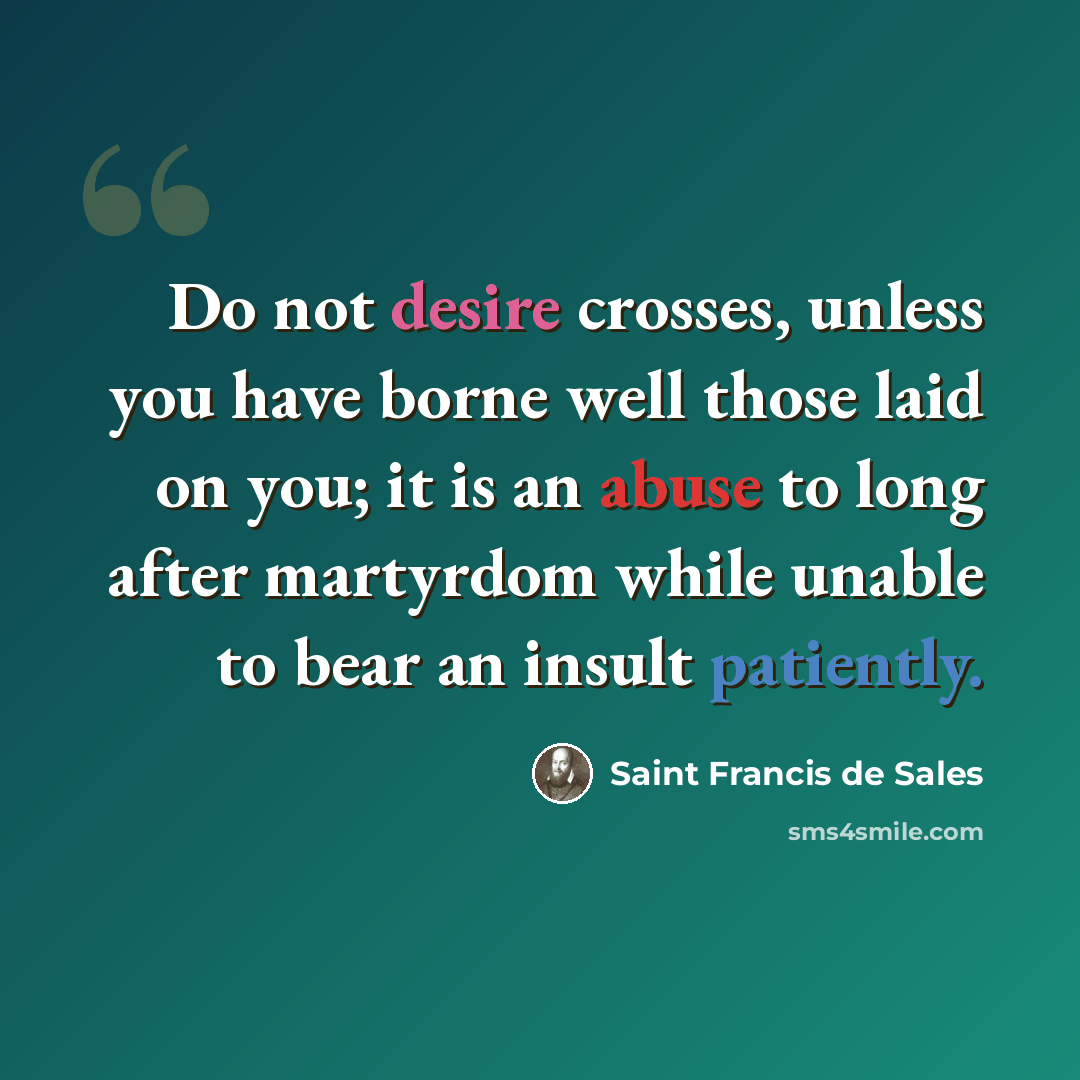 “Do not desire crosses, unless you have borne well those laid on you; it is an abuse to long after martyrdom while unable to bear an insult patiently.” quote by Saint Francis de Sales