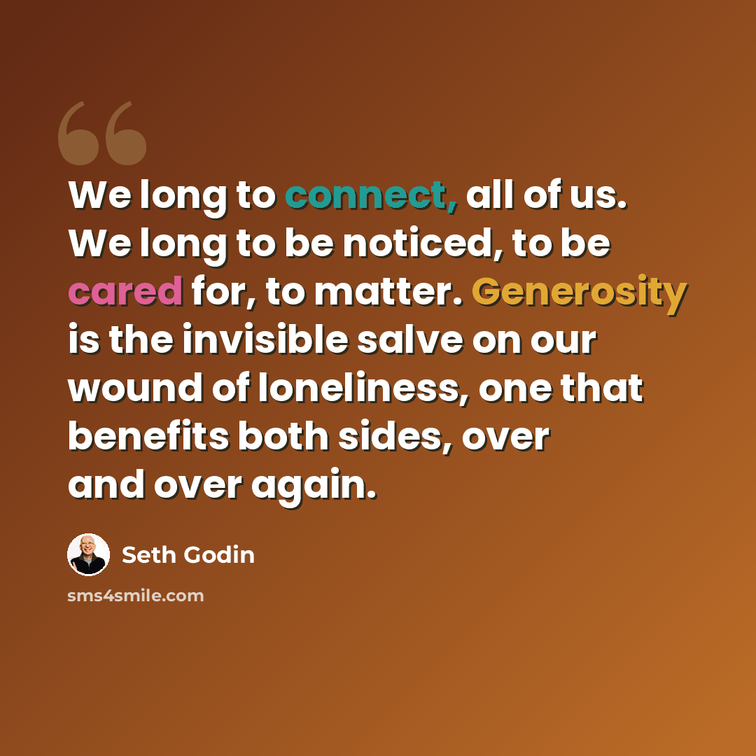 “We long to connect, all of us. We long to be noticed, to be cared for, to matter. Generosity is the invisible salve on our wound of loneliness, one that benefits both sides, over and over again.” quote by Seth Godin