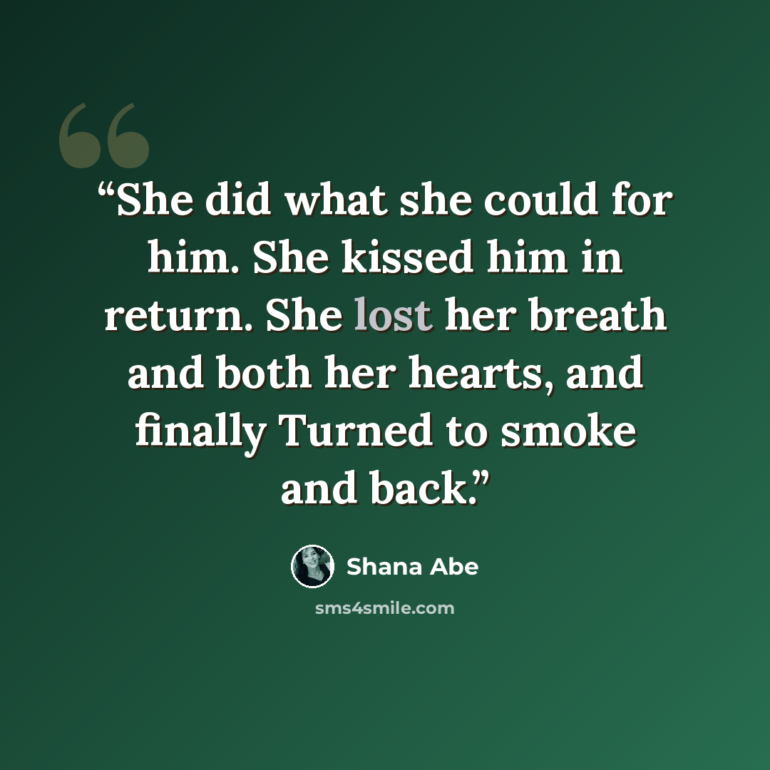 “She did what she could for him. She kissed him in return. She lost her breath and both her hearts, and finally Turned to smoke and back.” quote by Shana Abé