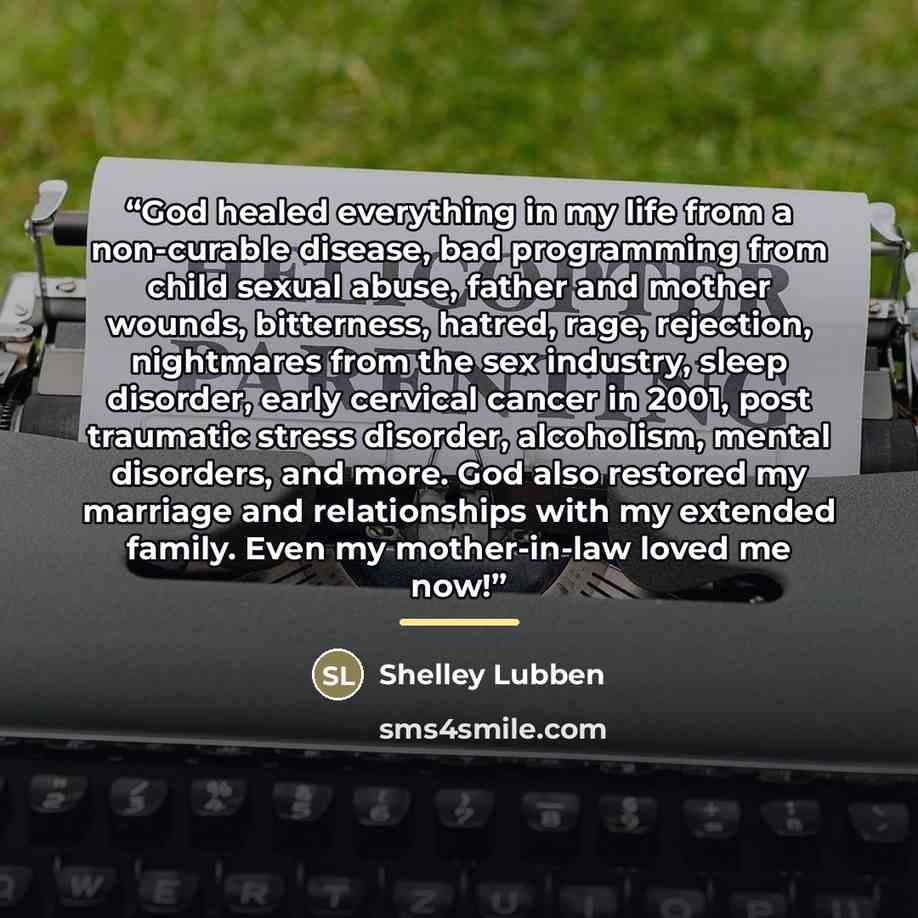 “God healed everything in my life from a non-curable disease, bad programming from child sexual abuse, father and mother wounds, bitterness, hatred, rage, rejection, nightmares from the sex industry, sleep disorder, early cervical cancer in 2001, post traumatic stress disorder, alcoholism, mental…” quote by Shelley Lubben