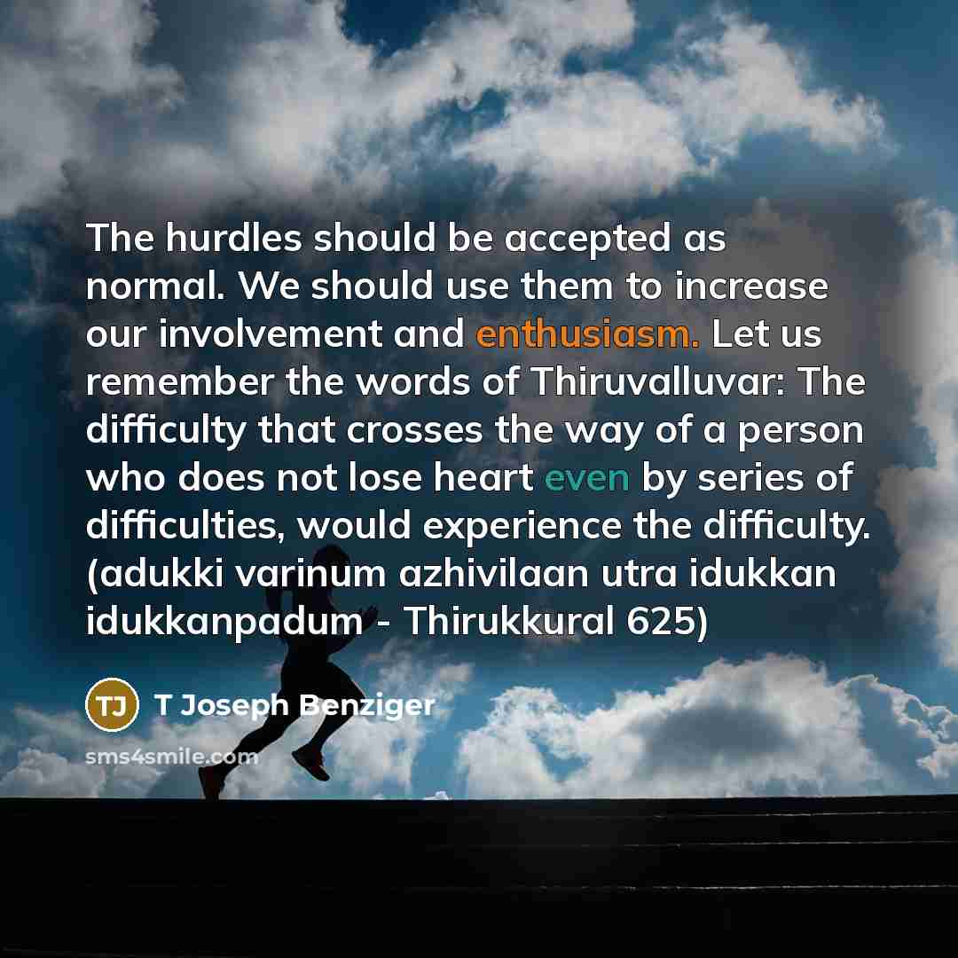 “The hurdles should be accepted as normal. We should use them to increase our involvement and enthusiasm. Let us remember the words of Thiruvalluvar: The difficulty that crosses the way of a person who does not lose heart even by series of difficulties, would experience the difficulty. (adukki…” quote by T Joseph Benziger