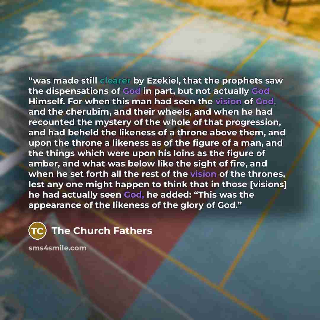 “was made still clearer by Ezekiel, that the prophets saw the dispensations of God in part, but not actually God Himself. For when this man had seen the vision of God, and the cherubim, and their wheels, and when he had recounted the mystery of the whole of that progression, and had beheld the…” quote by The Church Fathers