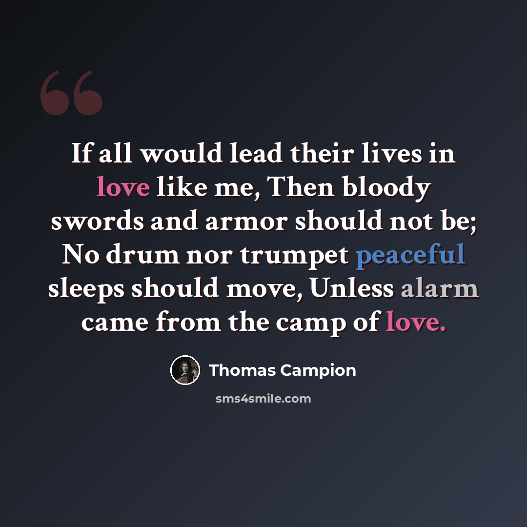 “If all would lead their lives in love like me, Then bloody swords and armor should not be; No drum nor trumpet peaceful sleeps should move, Unless alarm came from the camp of love.” quote by Thomas Campion