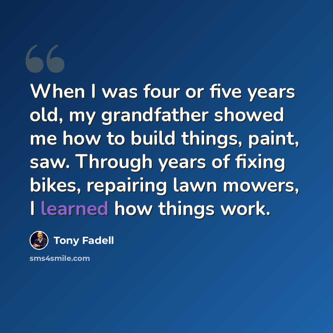 “When I was four or five years old, my grandfather showed me how to build things, paint, saw. Through years of fixing bikes, repairing lawn mowers, I learned how things work.” quote by Tony Fadell