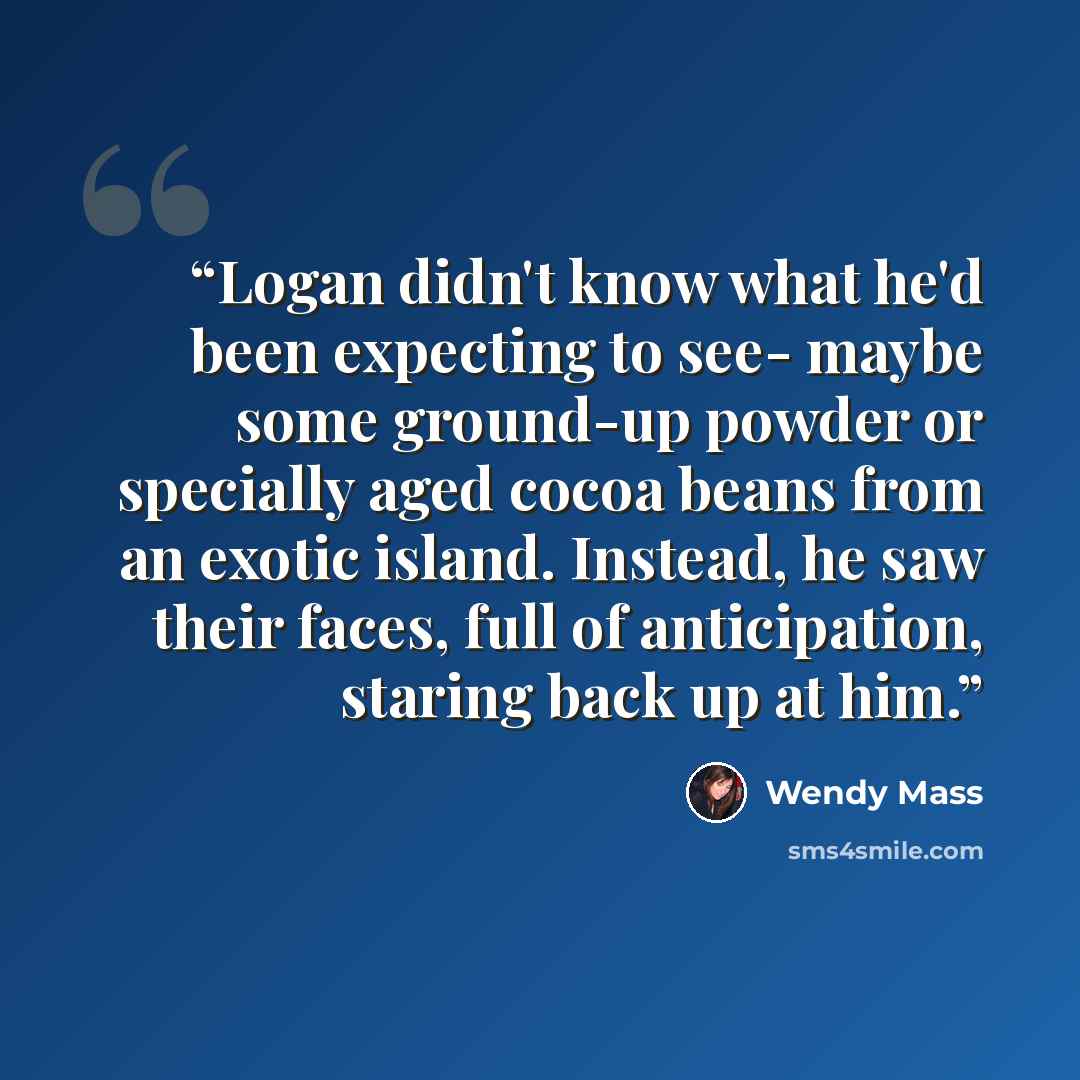 “Logan didn't know what he'd been expecting to see- maybe some ground-up powder or specially aged cocoa beans from an exotic island. Instead, he saw their faces, full of anticipation, staring back up at him.” quote by Wendy Mass