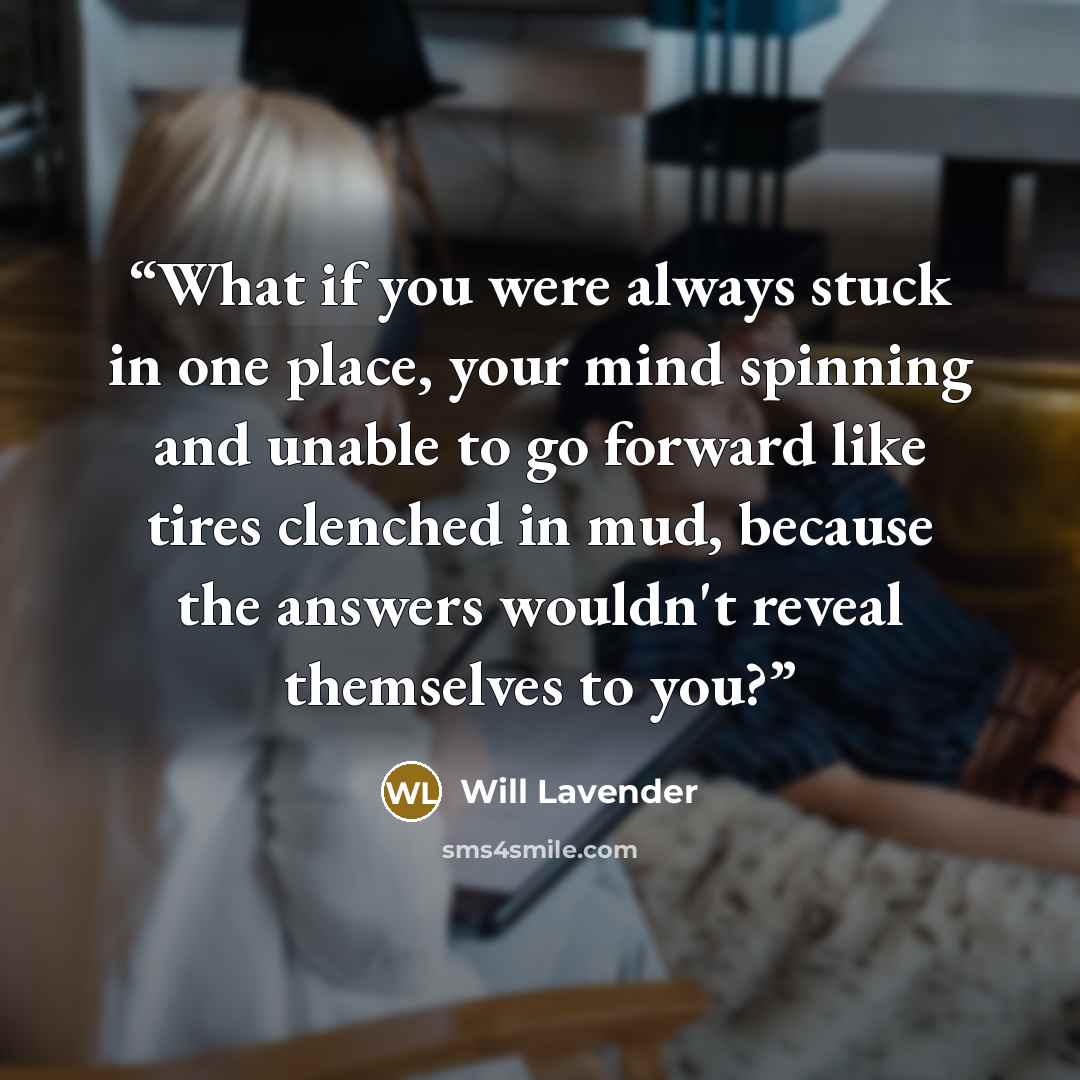 “What if you were always stuck in one place, your mind spinning and unable to go forward like tires clenched in mud, because the answers wouldn't reveal themselves to you?” quote by Will Lavender