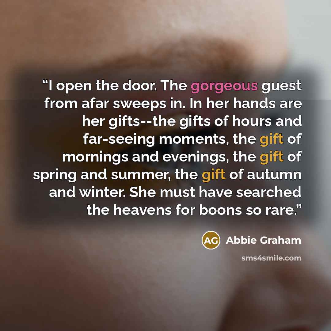 “I open the door. The gorgeous guest from afar sweeps in. In her hands are her gifts--the gifts of hours and far-seeing moments, the gift of mornings and evenings, the gift of spring and summer, the gift of autumn and winter. She must have searched the heavens for boons so rare.” quote by Abbie Graham