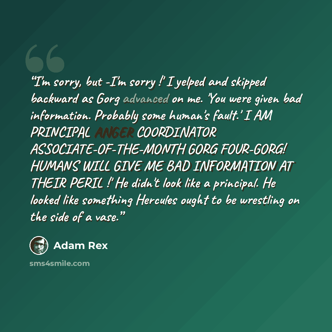 “I'm sorry, but -I'm sorry !' I yelped and skipped backward as Gorg advanced on me. 'You were given bad information. Probably some human's fault.' I AM PRINCIPAL ANGER COORDINATOR ASSOCIATE-OF-THE-MONTH GORG FOUR-GORG! HUMANS WILL GIVE ME BAD INFORMATION AT THEIR PERIL !' He didn't look like a…” quote by Adam Rex