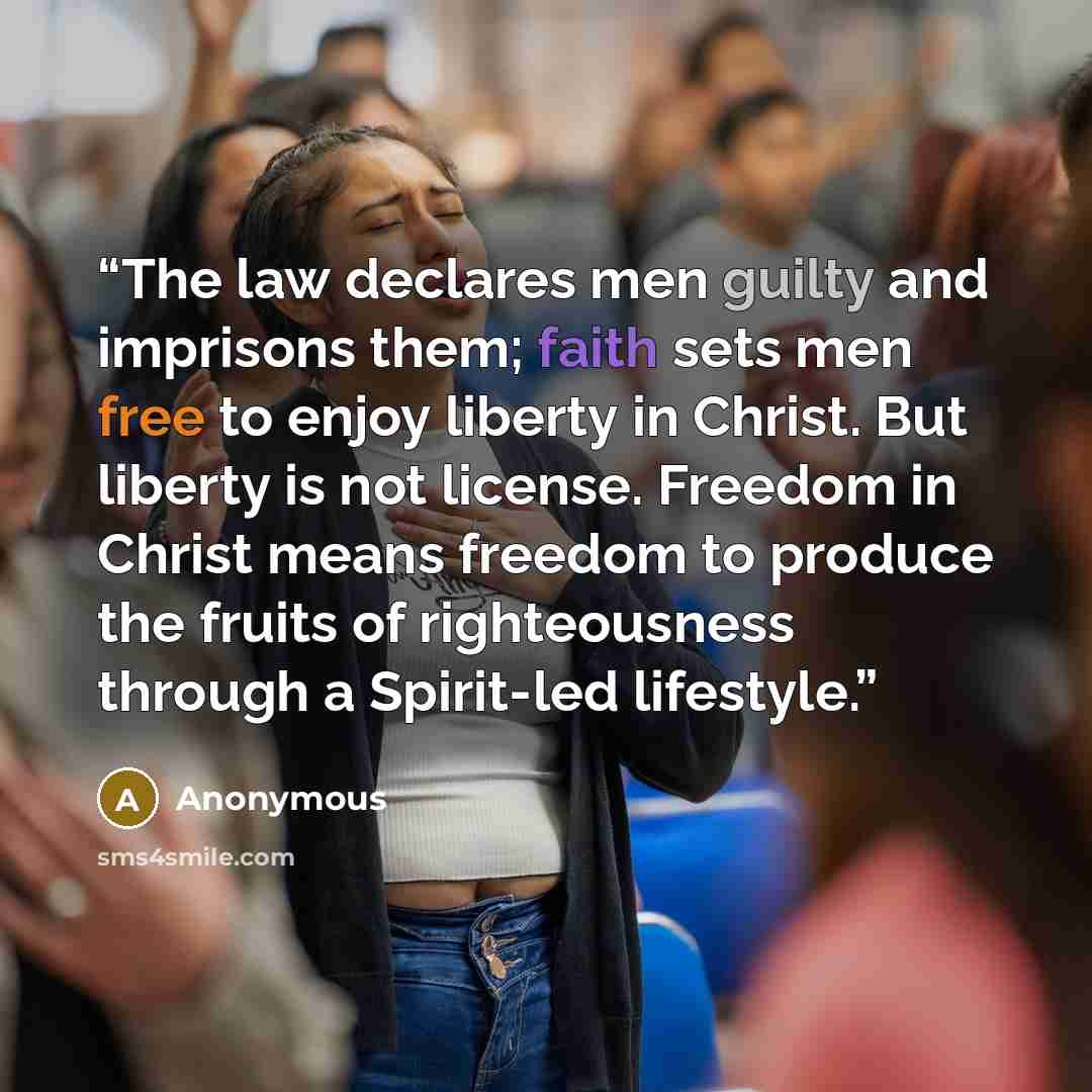 “The law declares men guilty and imprisons them; faith sets men free to enjoy liberty in Christ. But liberty is not license. Freedom in Christ means freedom to produce the fruits of righteousness through a Spirit-led lifestyle.” quote by Anonymous