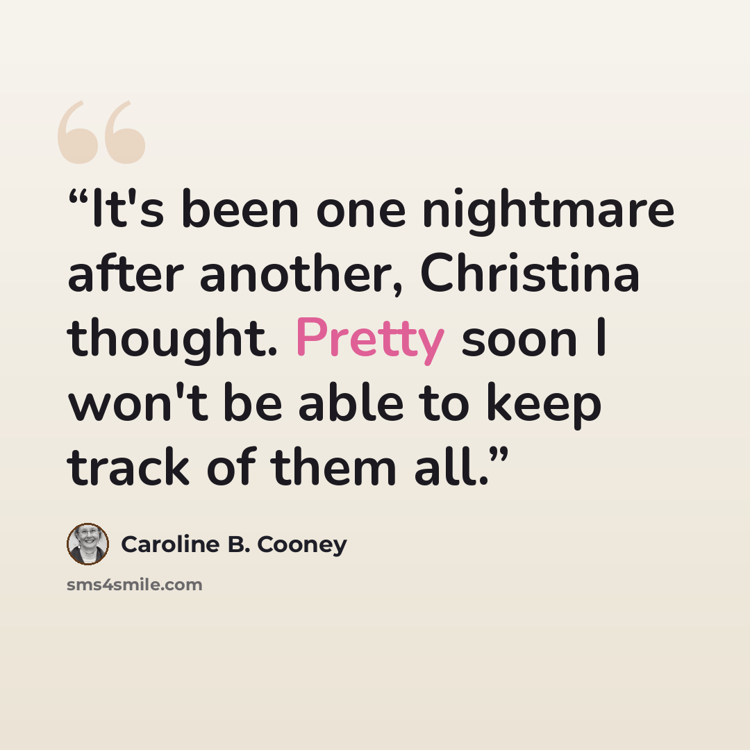“It's been one nightmare after another, Christina thought. Pretty soon I won't be able to keep track of them all.” quote by Caroline B. Cooney