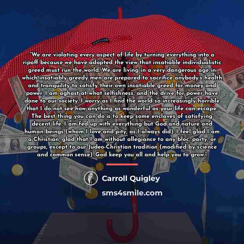 “We are violating every aspect of life by turning everything into a ripoff because we have adopted the view that insatiable individualistic greed must run the world. We are living in a very dangerous age in which insatiably greedy men are prepared to sacrifice anybody’s health and tranquility to…” quote by Carroll Quigley