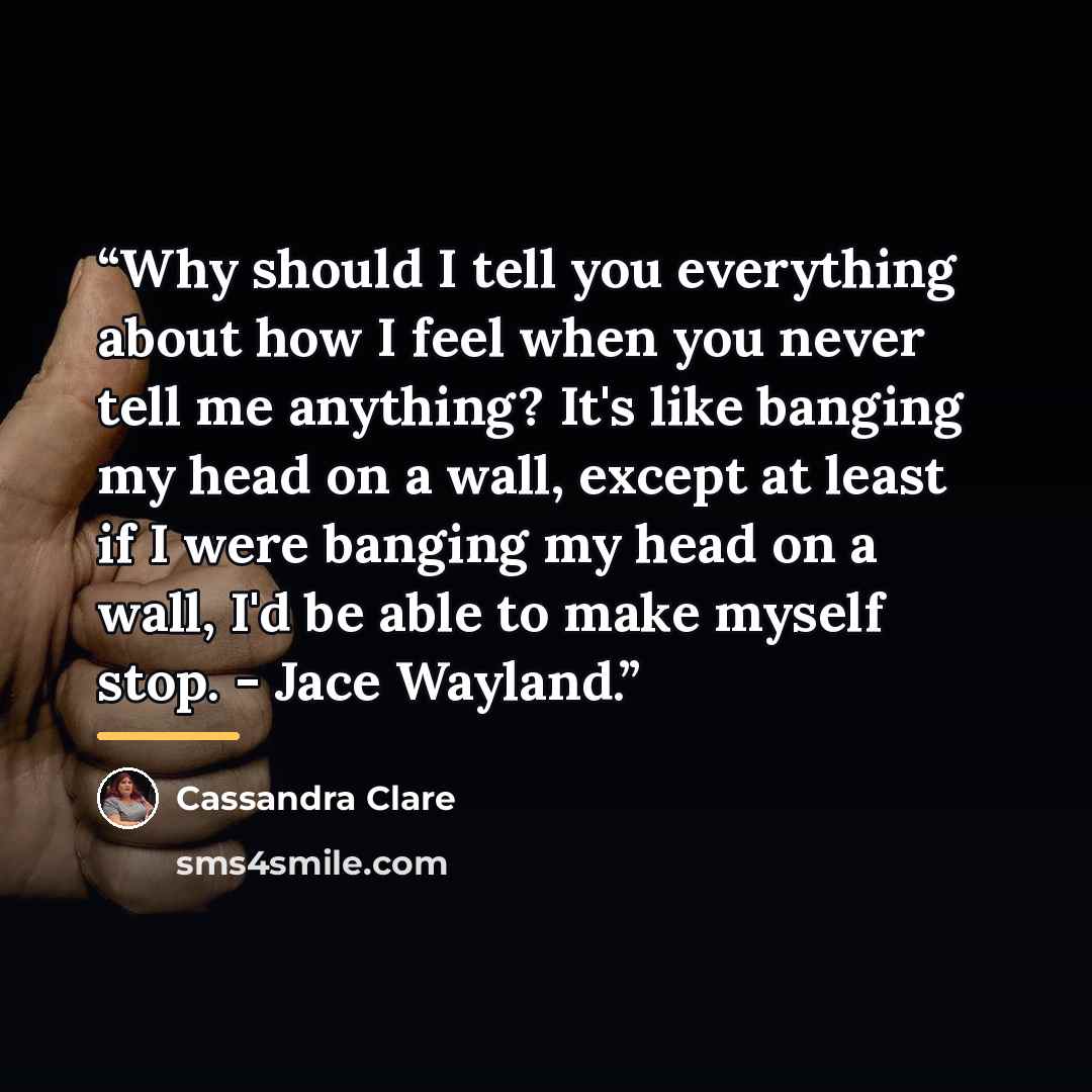 “Why should I tell you everything about how I feel when you never tell me anything? It's like banging my head on a wall, except at least if I were banging my head on a wall, I'd be able to make myself stop. - Jace Wayland.” quote by Cassandra Clare