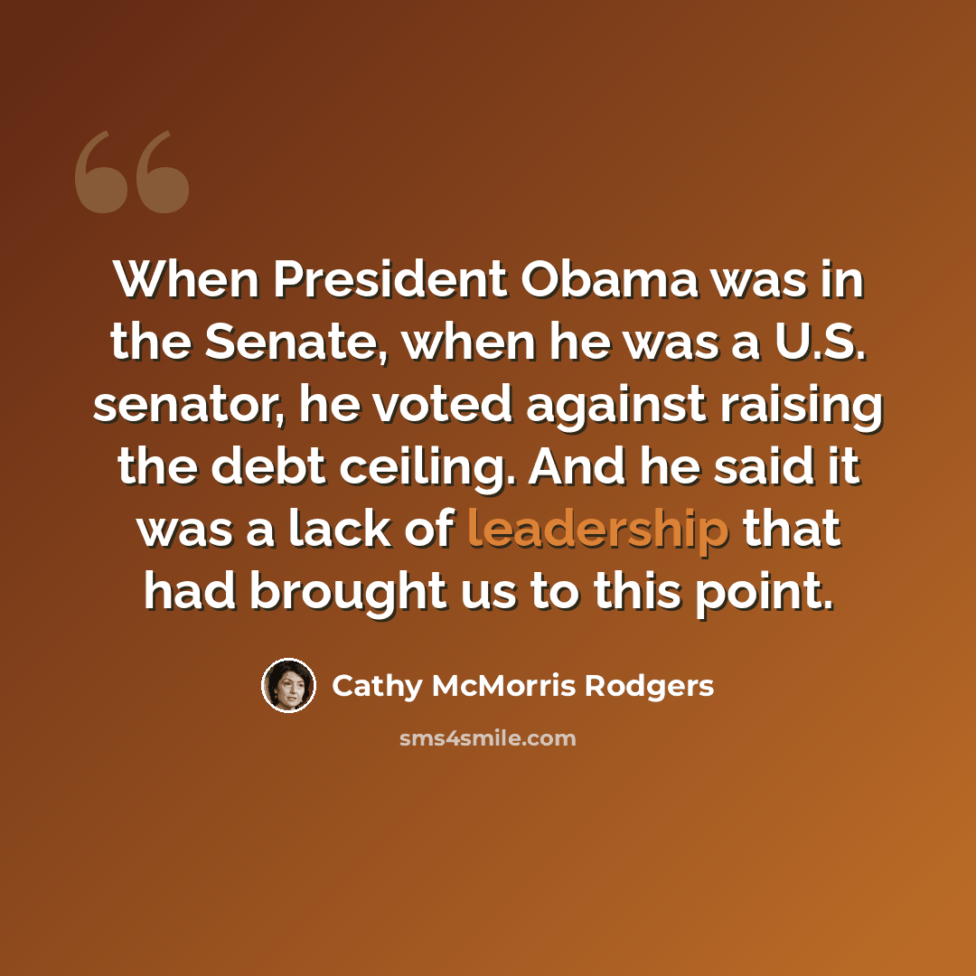 “When President Obama was in the Senate, when he was a U.S. senator, he voted against raising the debt ceiling. And he said it was a lack of leadership that had brought us to this point.” quote by Cathy McMorris Rodgers