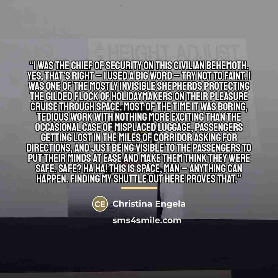 “I was the chief of security on this civilian behemoth. Yes, that’s right – I used a big word – try not to faint. I was one of the mostly invisible shepherds protecting the gilded flock of holidaymakers on their pleasure cruise through space. Most of the time it was boring, tedious work with…” quote by Christina Engela