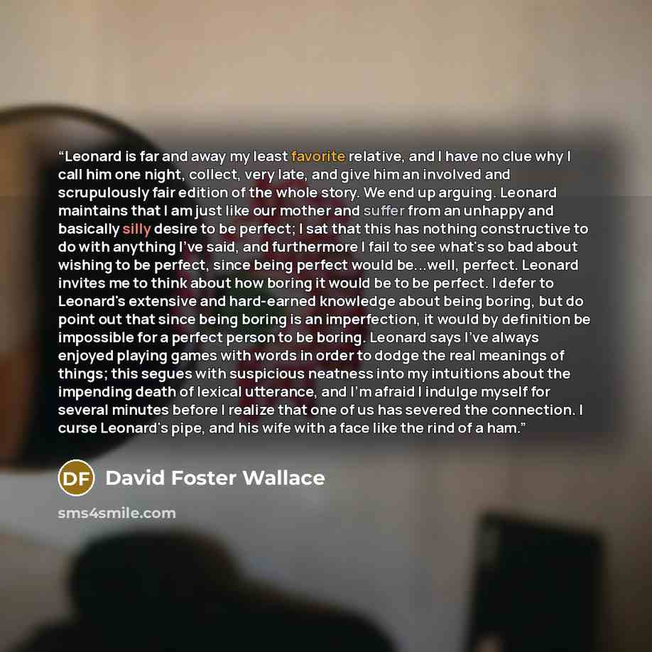“Leonard is far and away my least favorite relative, and I have no clue why I call him one night, collect, very late, and give him an involved and scrupulously fair edition of the whole story. We end up arguing. Leonard maintains that I am just like our mother and suffer from an unhappy and…” quote by David Foster Wallace