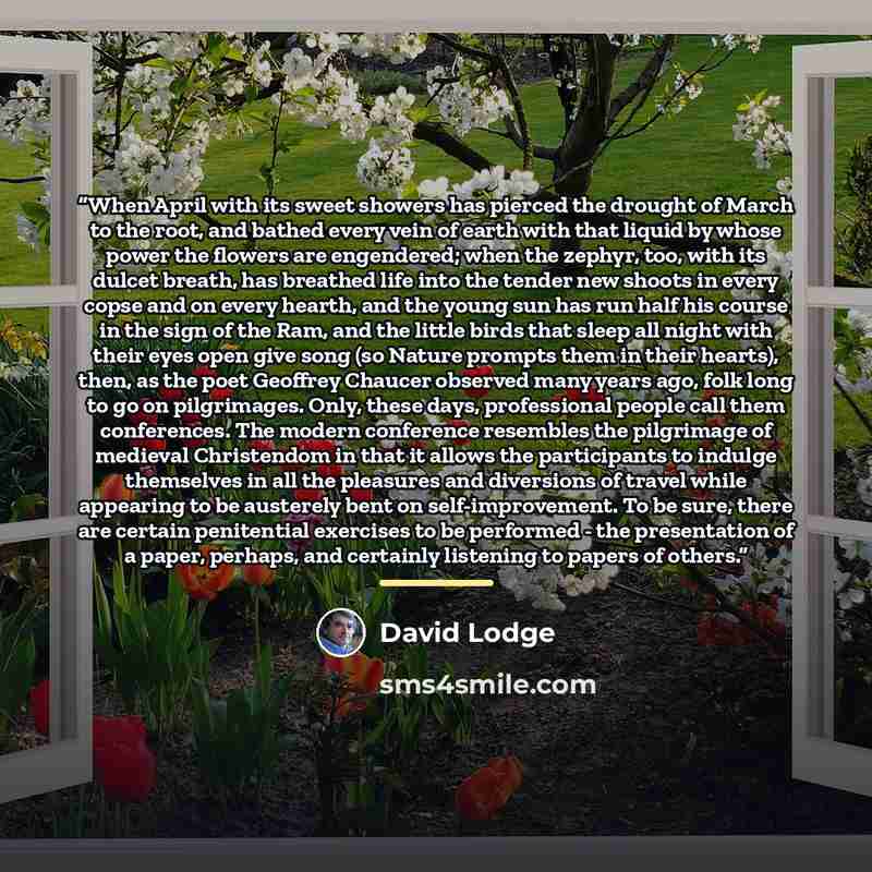 “When April with its sweet showers has pierced the drought of March to the root, and bathed every vein of earth with that liquid by whose power the flowers are engendered; when the zephyr, too, with its dulcet breath, has breathed life into the tender new shoots in every copse and on every hearth…” quote by David Lodge